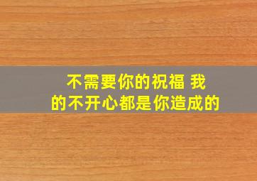 不需要你的祝福 我的不开心都是你造成的